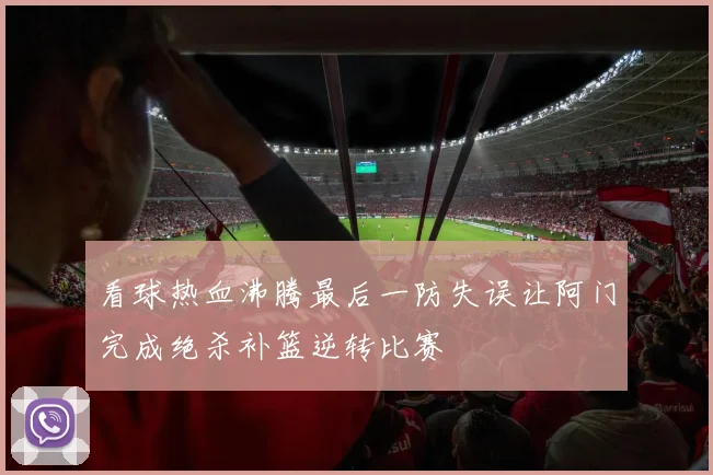看球热血沸腾最后一防失误让阿门完成绝杀补篮逆转比赛