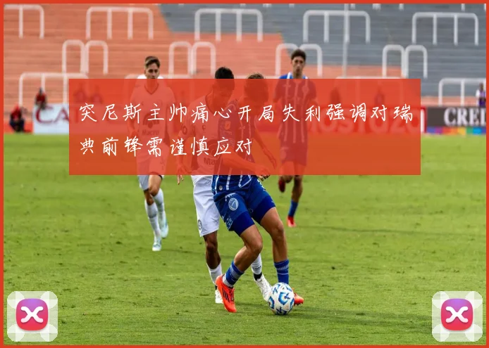 突尼斯主帅痛心开局失利强调对瑞典前锋需谨慎应对