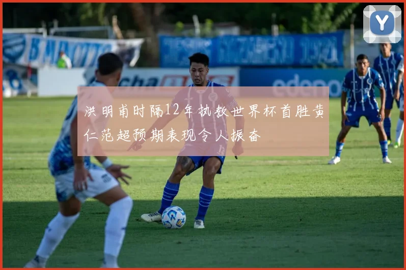 洪明甫时隔12年执教世界杯首胜黄仁范超预期表现令人振奋