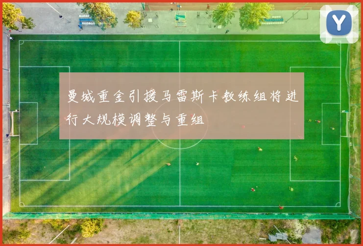 曼城重金引援马雷斯卡教练组将进行大规模调整与重组