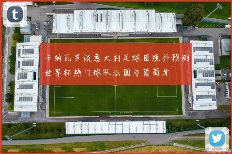 卡纳瓦罗谈意大利足球困境并预测世界杯热门球队法国与葡萄牙