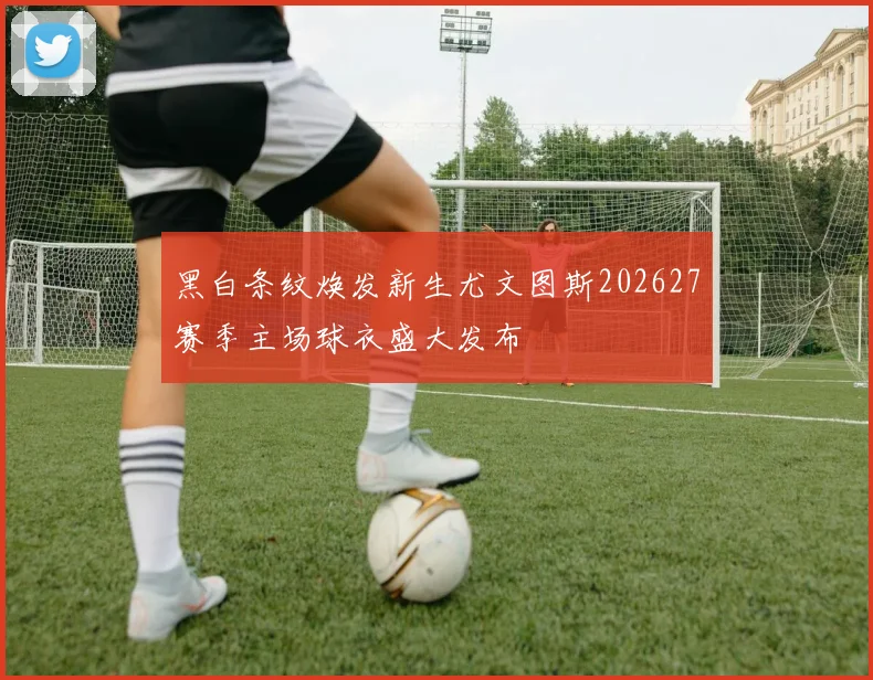 黑白条纹焕发新生尤文图斯202627赛季主场球衣盛大发布