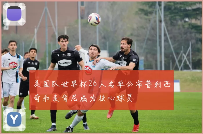 美国队世界杯26人名单公布普利西奇和麦肯尼成为核心球员