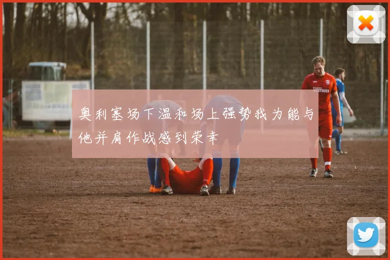 奥利塞场下温和场上强势我为能与他并肩作战感到荣幸