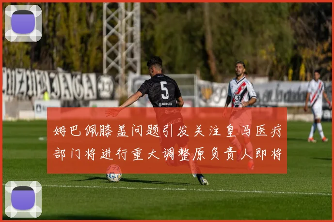 姆巴佩膝盖问题引发关注皇马医疗部门将进行重大调整原负责人即将离任
