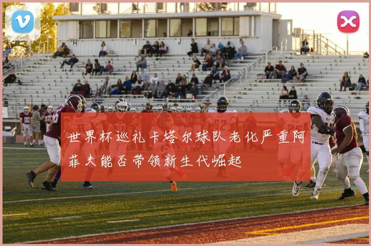 世界杯巡礼卡塔尔球队老化严重阿菲夫能否带领新生代崛起