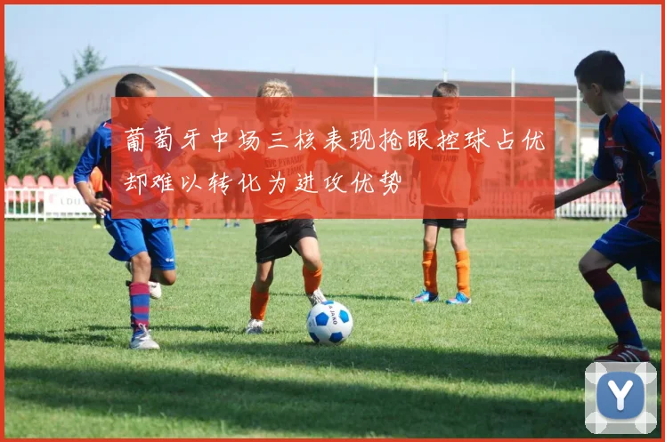 葡萄牙中场三核表现抢眼控球占优却难以转化为进攻优势