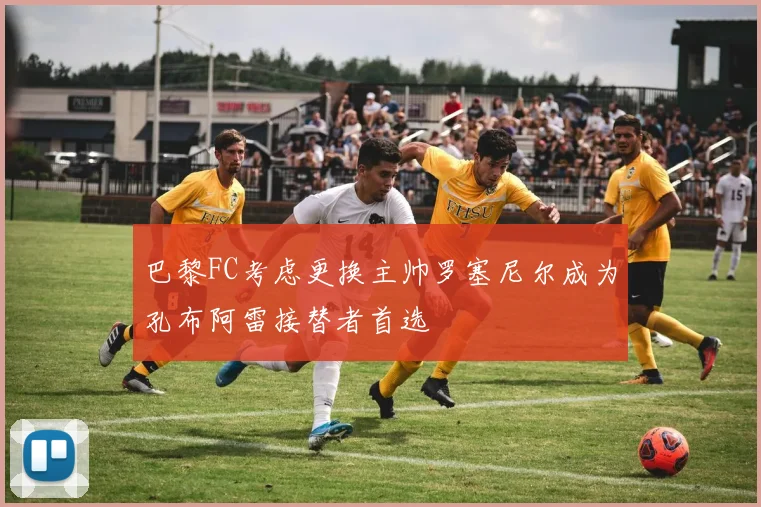 巴黎FC考虑更换主帅罗塞尼尔成为孔布阿雷接替者首选