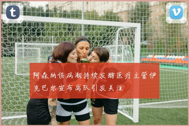 阿森纳伤病潮持续发酵医疗主管伊克巴尔宣布离队引发关注