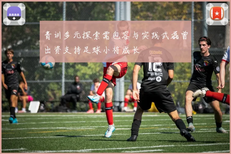 青训多元探索需包容与实践武磊曾出资支持足球小将成长