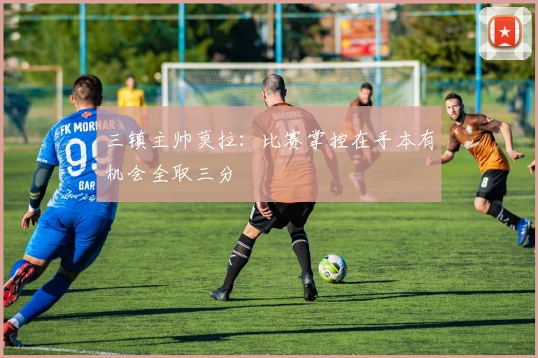 三镇主帅莫拉：比赛掌控在手本有机会全取三分