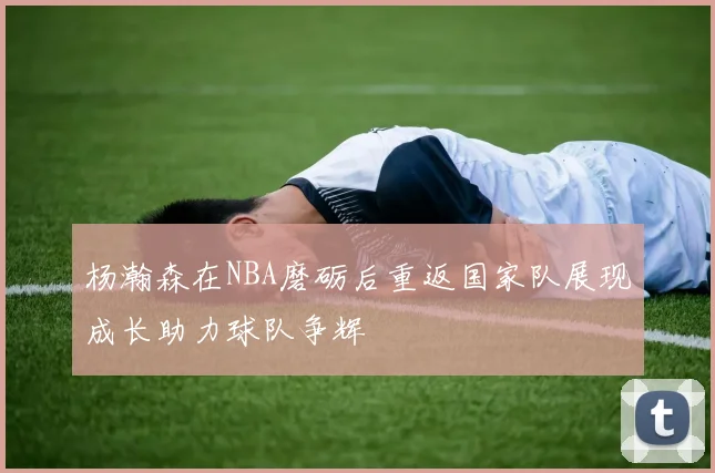 杨瀚森在NBA磨砺后重返国家队展现成长助力球队争辉