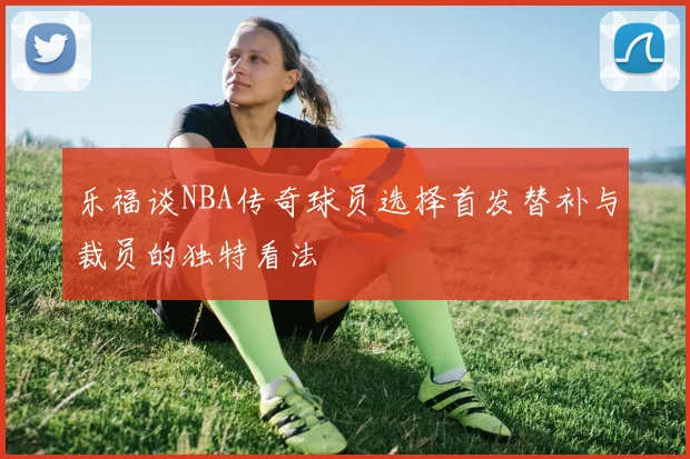 乐福谈NBA传奇球员选择首发替补与裁员的独特看法
