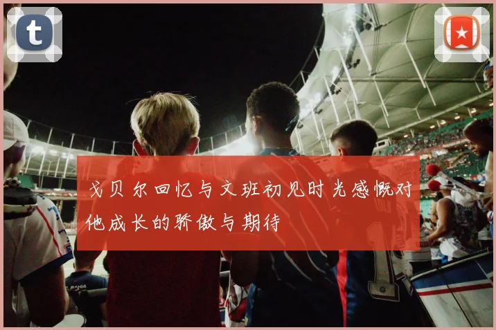 戈贝尔回忆与文班初见时光感慨对他成长的骄傲与期待