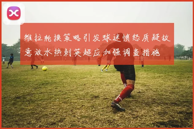 维拉轮换策略引发球迷愤怒质疑故意放水热刺英超应加强调查措施