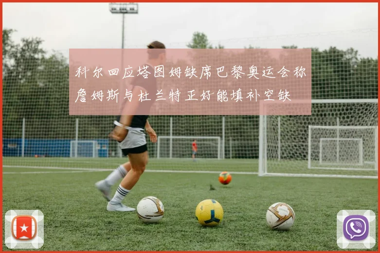 科尔回应塔图姆缺席巴黎奥运会称詹姆斯与杜兰特正好能填补空缺