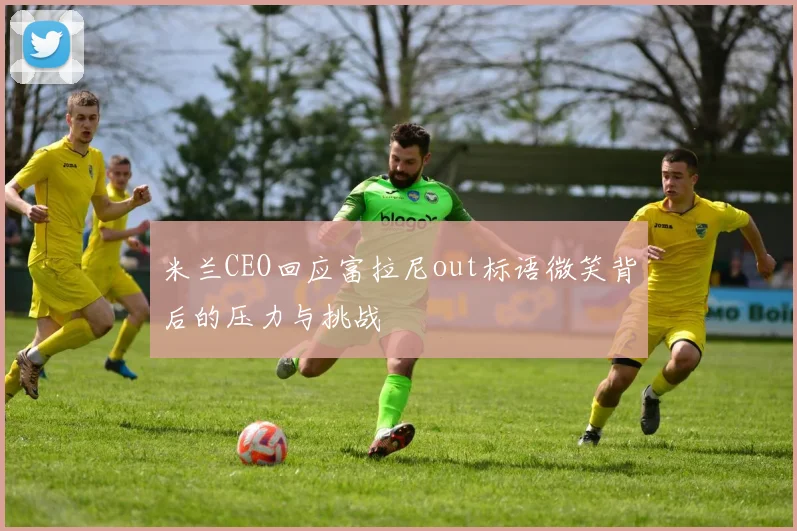 米兰CEO回应富拉尼out标语微笑背后的压力与挑战
