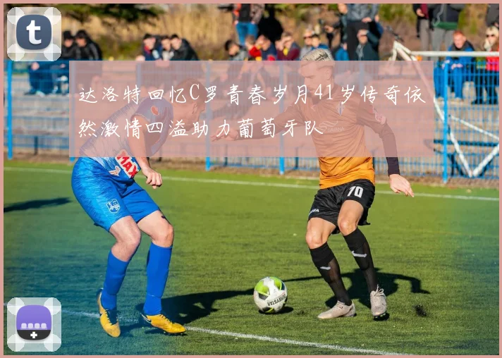 达洛特回忆C罗青春岁月41岁传奇依然激情四溢助力葡萄牙队