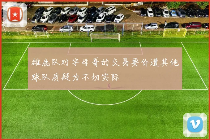 雄鹿队对字母哥的交易要价遭其他球队质疑为不切实际