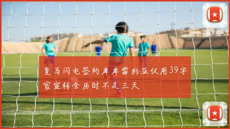 皇马闪电签约库库雷利亚仅用39字官宣转会历时不足三天