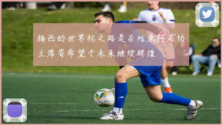 梅西的世界杯之路是否结束阿足协主席寄希望于未来继续辉煌