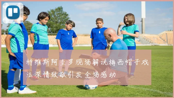 特维斯阿圭罗现场解说梅西帽子戏法深情致敬引发全场感动