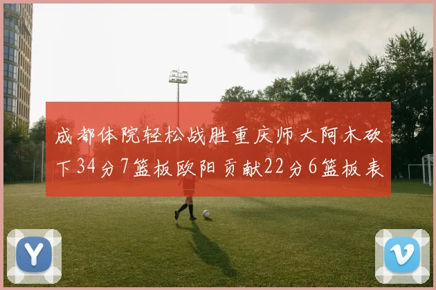 成都体院轻松战胜重庆师大阿木砍下34分7篮板欧阳贡献22分6篮板表现出色
