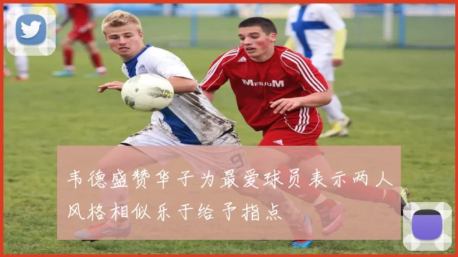 韦德盛赞华子为最爱球员表示两人风格相似乐于给予指点