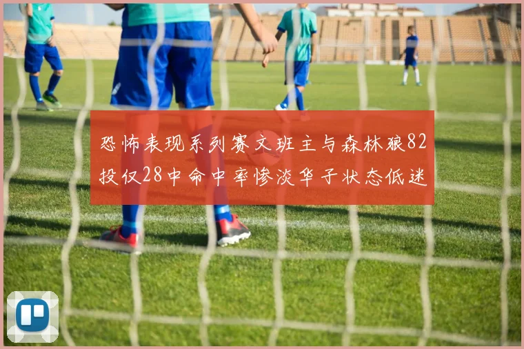 恐怖表现系列赛文班主与森林狼82投仅28中命中率惨淡华子状态低迷仅10投3中