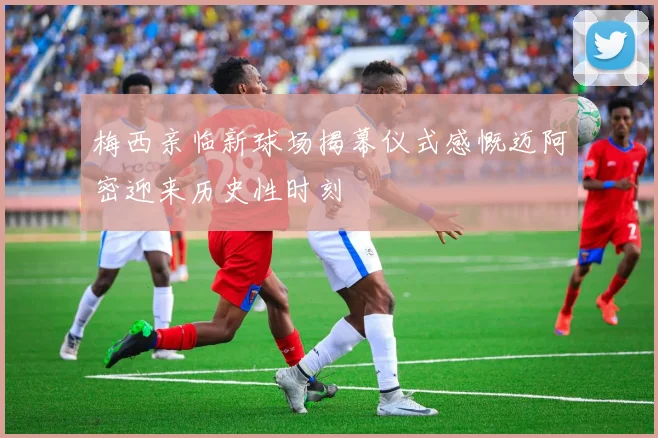 梅西亲临新球场揭幕仪式感慨迈阿密迎来历史性时刻
