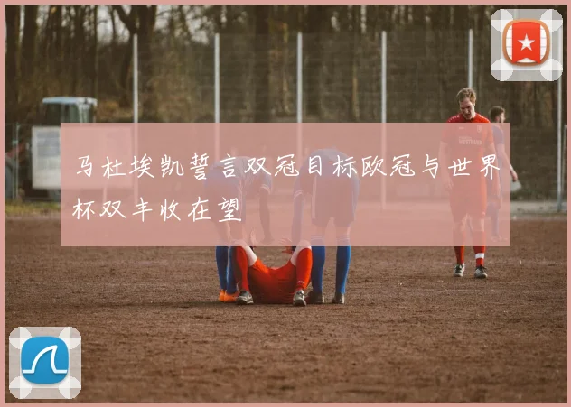 马杜埃凯誓言双冠目标欧冠与世界杯双丰收在望