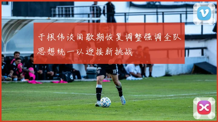于根伟谈间歇期恢复调整强调全队思想统一以迎接新挑战