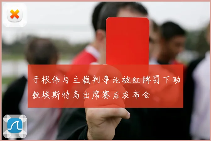 于根伟与主裁判争论被红牌罚下助教埃斯特乌出席赛后发布会