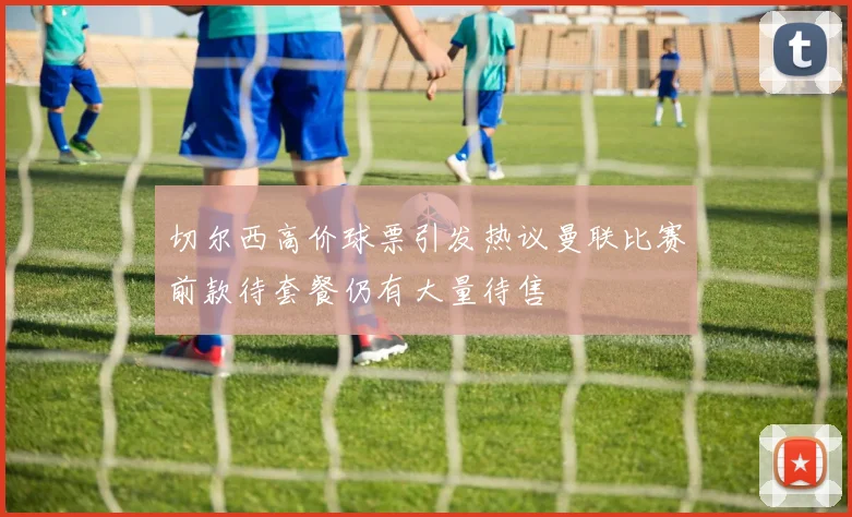切尔西高价球票引发热议曼联比赛前款待套餐仍有大量待售