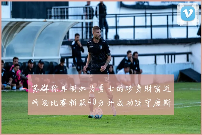 苏群称库明加为勇士的珍贵财富近两场比赛斩获40分并成功防守唐斯
